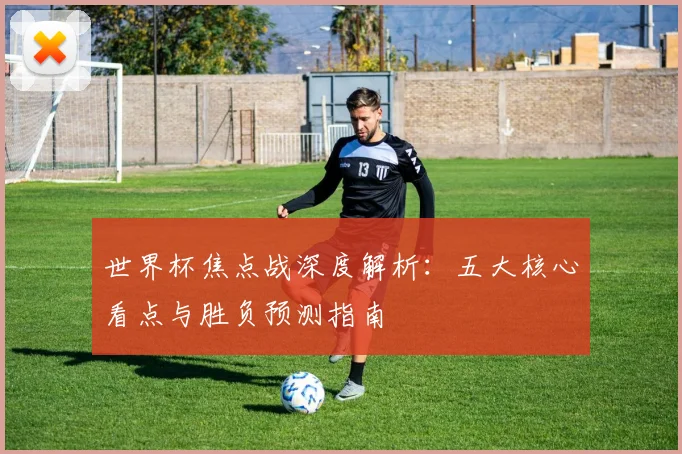 世界杯焦点战深度解析：五大核心看点与胜负预测指南