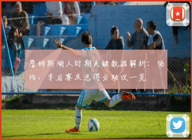 詹姆斯湖人时期关键数据解析：场均、季后赛及总得分助攻一览