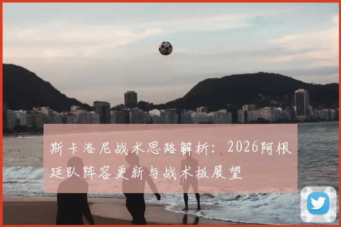 斯卡洛尼战术思路解析：2026阿根廷队阵容更新与战术板展望