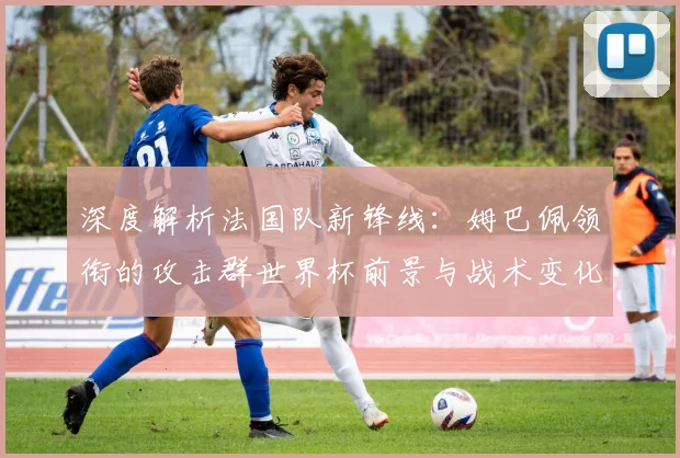 深度解析法国队新锋线：姆巴佩领衔的攻击群世界杯前景与战术变化