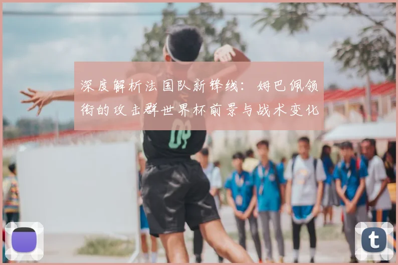 深度解析法国队新锋线：姆巴佩领衔的攻击群世界杯前景与战术变化